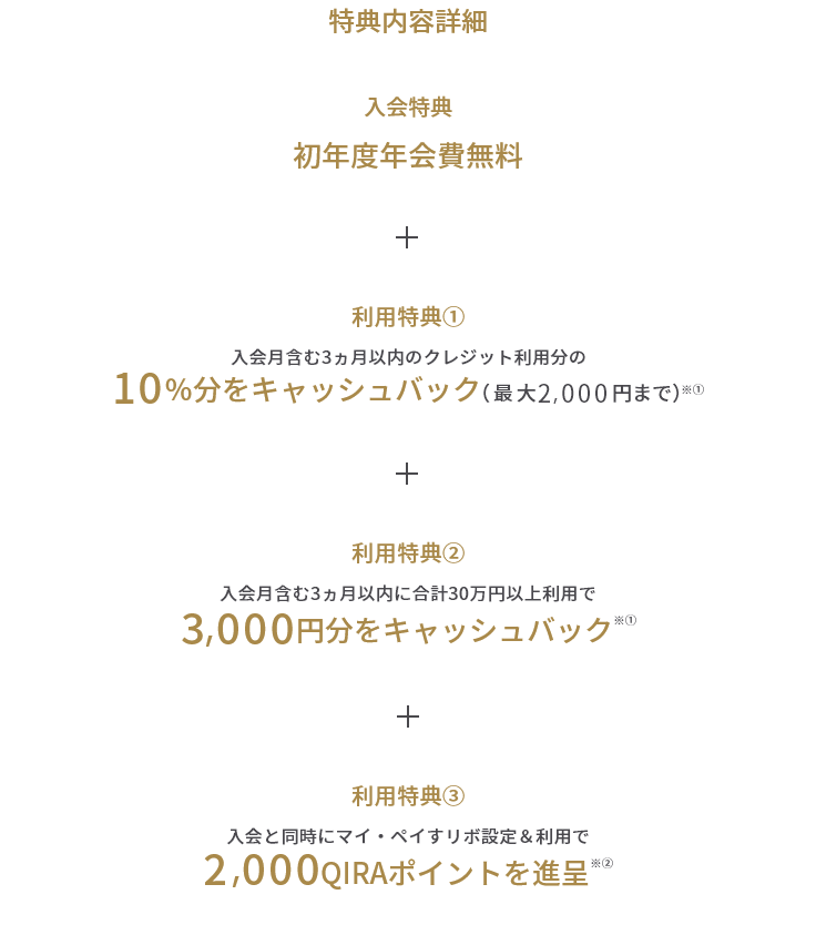 特典内容詳細 入会特典 初年度年会費無料 + 利用特典① 入会月含む3ヵ月以内のクレジット利用分の10%分をキャッシュバック(最大2,000円まで)※① + 利用特典② 入会月含む3ヵ月以内に合計30万円以上利用で3,000円分をキャッシュバック※① + 利用特典③ 入会と同時にマイ・ペイすリボ設定&利用で2,000QIRAポイントを進呈※②