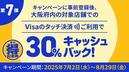 キャンペーンに事前登録後、大阪府内の対象店舗でのVisaのタッチ決済ご利用で30%キャッシュバック！キャンペーン期間 : 2025年7月2日（水）～8月29日（金）