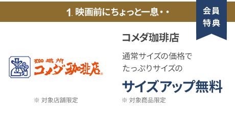会員特典 1. 映画前にちょっと一息・・ コメダ珈琲店 通常サイズの価格でたっぷりサイズの サイズアップ無料 ※ 対象商品限定 ※ 一部対象外メニューあり