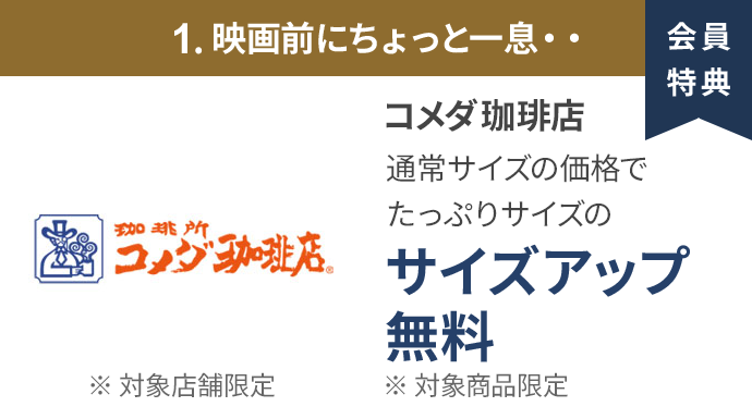 会員特典 1. 映画前にちょっと一息・・ コメダ珈琲店 通常サイズの価格でたっぷりサイズの サイズアップ無料 ※ 対象商品限定 ※ 一部対象外メニューあり
