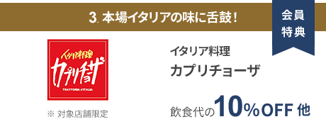 会員特典 3. 本場イタリアの味に舌鼓！ イタリア料理 カプリチョーザ 飲食代の10％OFF 他 ※ 対象店舗限定