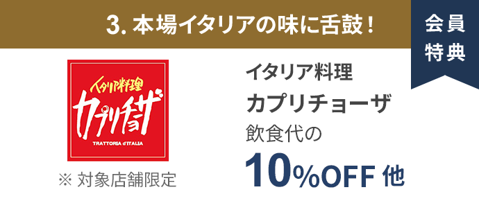会員特典 3. 本場イタリアの味に舌鼓！ イタリア料理 カプリチョーザ 飲食代の10％OFF 他 ※ 対象店舗限定