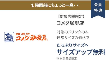 会員特典 1. 映画前にちょっと一息・・ コメダ珈琲店 通常サイズの価格でたっぷりサイズの サイズアップ無料 ※ 対象商品限定 ※ 一部対象外メニューあり