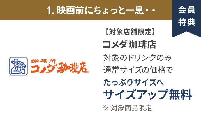 会員特典 1. 映画前にちょっと一息・・ コメダ珈琲店 通常サイズの価格でたっぷりサイズの サイズアップ無料 ※ 対象商品限定 ※ 一部対象外メニューあり