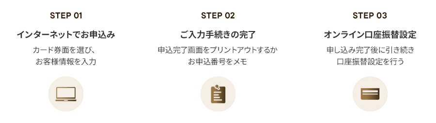 STEP1 インターネットでお申し込み カード券面を選び、お客様情報を入力 STEP2 ご入力手続きの完了 申込完了画面をプリントアウトするかお申込番号をメモ STEP3 オンライン口座振替設定 申し込み完了後に引き続き口座振替設定を行う