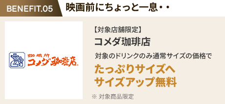 会員特典 1. 映画前にちょっと一息・・ コメダ珈琲店 通常サイズの価格でたっぷりサイズの サイズアップ無料 ※ 対象商品限定 ※ 一部対象外メニューあり