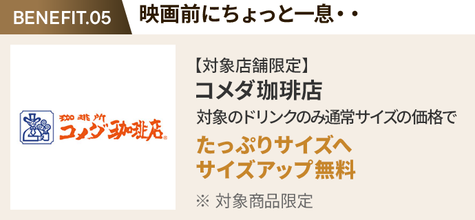 会員特典 1. 映画前にちょっと一息・・ コメダ珈琲店 通常サイズの価格でたっぷりサイズの サイズアップ無料 ※ 対象商品限定 ※ 一部対象外メニューあり