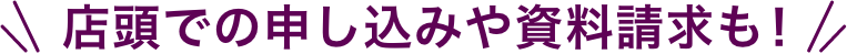 店頭での申し込みや資料請求も！