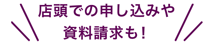 店頭での申し込みや資料請求も！