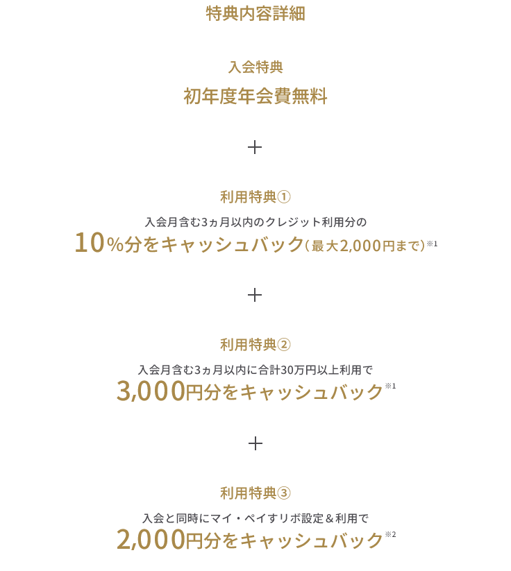 入会特典 初年度年会費無料 + 利用特典① 入会月含む3ヵ月以内のクレジット利用分の10%分をキャッシュバック(最大2,000円まで)※1 + 利用特典② 入会月含む3ヵ月以内に合計30万円以上利用で3,000円分をキャッシュバック ※1 + 利用特典③ 入会と同時にマイ・ペイすリボ設定&利用で2,000円分をキャッシュバック ※2