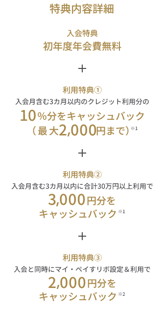 入会特典 初年度年会費無料 + 利用特典① 入会月含む3カ月以内のクレジット利用分の10％分をキャッシュバック（最大2,000円まで）※1 + 利用特典② 入会月含む3カ月以内に合計30万円以上利用で3,000円分をキャッシュバック ※1 + 利用特典③ 入会と同時にマイ・ペイすリボ設定＆利用で2,000円分をキャッシュバック ※2