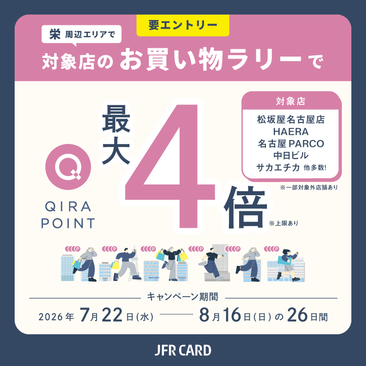 要エントリー 栄周辺エリアで 対象店のお買い物ラリーで QIRA POINT 最大4倍 ※上限あり 対象店 松坂屋名古屋店 HAERA 名古屋PARCO 中日ビル サカエチカ 他多数！ ※一部対象外店舗あり 期間 2026年7月22日（水）→ 8月16日（日） の26日間