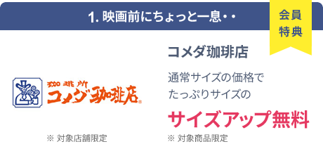 会員特典 1. 映画前にちょっと一息・・ コメダ珈琲店 通常サイズの価格でたっぷりサイズの サイズアップ無料 ※ 対象商品限定 ※ 一部対象外メニューあり