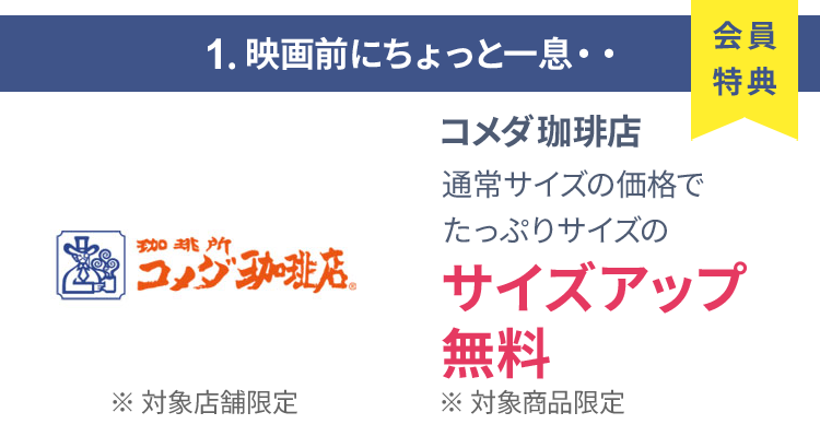 会員特典 1. 映画前にちょっと一息・・ コメダ珈琲店 通常サイズの価格でたっぷりサイズの サイズアップ無料 ※ 対象商品限定 ※ 一部対象外メニューあり