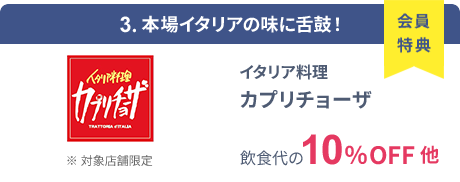 会員特典 3. 本場イタリアの味に舌鼓！ イタリア料理 カプリチョーザ 飲食代の10％OFF 他 ※ 対象店舗限定