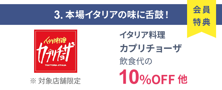 会員特典 3. 本場イタリアの味に舌鼓！ イタリア料理 カプリチョーザ 飲食代の10％OFF 他 ※ 対象店舗限定