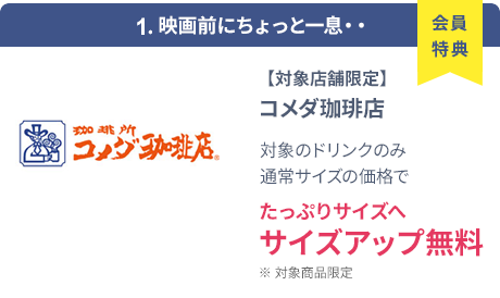 会員特典 1. 映画前にちょっと一息・・ コメダ珈琲店 通常サイズの価格でたっぷりサイズの サイズアップ無料 ※ 対象商品限定 ※ 一部対象外メニューあり