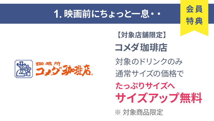 会員特典 1. 映画前にちょっと一息・・ コメダ珈琲店 通常サイズの価格でたっぷりサイズの サイズアップ無料 ※ 対象商品限定 ※ 一部対象外メニューあり
