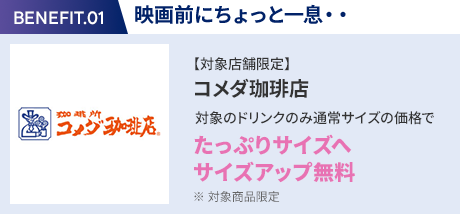 会員特典 1. 映画前にちょっと一息・・ コメダ珈琲店 通常サイズの価格でたっぷりサイズの サイズアップ無料 ※ 対象商品限定 ※ 一部対象外メニューあり