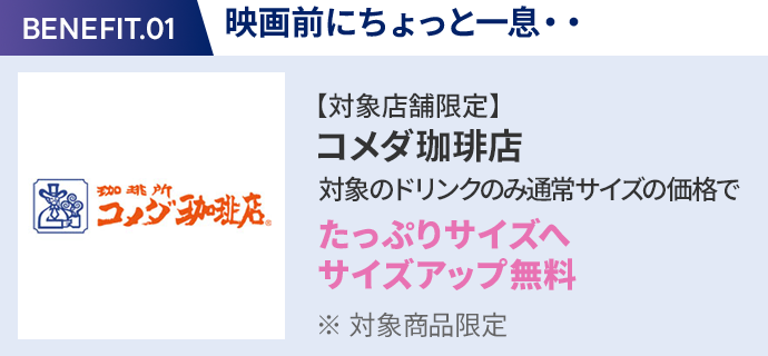 会員特典 1. 映画前にちょっと一息・・ コメダ珈琲店 通常サイズの価格でたっぷりサイズの サイズアップ無料 ※ 対象商品限定 ※ 一部対象外メニューあり