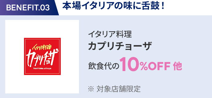 会員特典 3. 本場イタリアの味に舌鼓！ イタリア料理 カプリチョーザ 飲食代の10％OFF 他 ※ 対象店舗限定