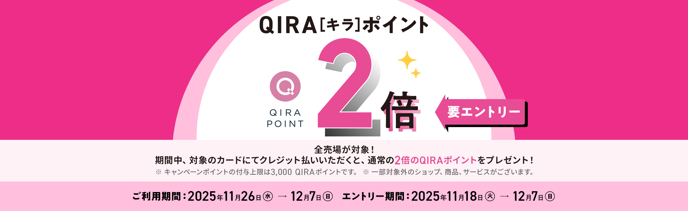 QIRAポイント 2倍 要エントリー 化粧品売場以外の全売場が対象！ 期間中、対象のカードにてクレジット払いされると、通常の2倍のQIRAポイントをプレゼント！ ※ 化粧品売場はQIRAポイント5倍キャンペーンが適用されます。 ※ 追加のポイント付与上限：3,000ポイント（本キャンペーン期間中の合計） ご利用期間：2025年11月26日（水）→12月7日（日） エントリー期間：2025年11月18日（火）→12月7日（日）