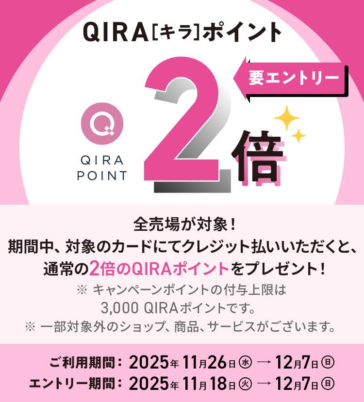 QIRAポイント 2倍 要エントリー 化粧品売場以外の全売場が対象！ 期間中、対象のカードにてクレジット払いされると、通常の2倍のQIRAポイントをプレゼント！ ※ 化粧品売場はQIRAポイント5倍キャンペーンが適用されます。 ※ 追加のポイント付与上限：3,000ポイント（本キャンペーン期間中の合計） ご利用期間：2025年5月28日（水）→6月8日（日） エントリー期間：2025年5月20日（火）→6月8日（日）