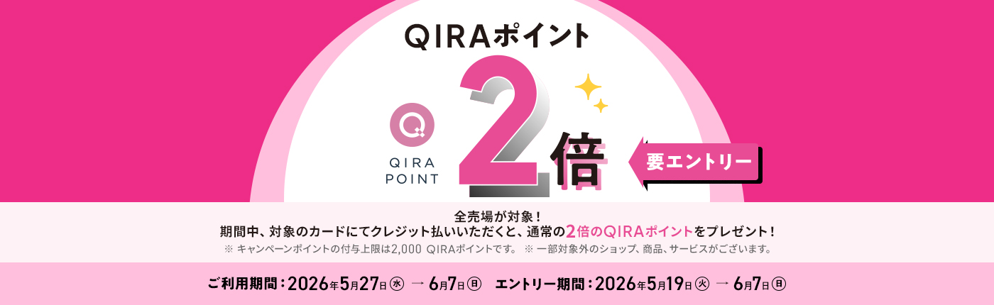QIRAポイント 2倍 要エントリー 化粧品売場以外の全売場が対象！ 期間中、対象のカードにてクレジット払いされると、通常の2倍のQIRAポイントをプレゼント！ ※ 化粧品売場はQIRAポイント5倍キャンペーンが適用されます。 ※ 追加のポイント付与上限：2,000 QIRAポイント（本キャンペーン期間中の合計） ご利用期間：2026年5月27日（水）→6月7日（日） エントリー期間：2026年5月19日（火）→6月7日（日）