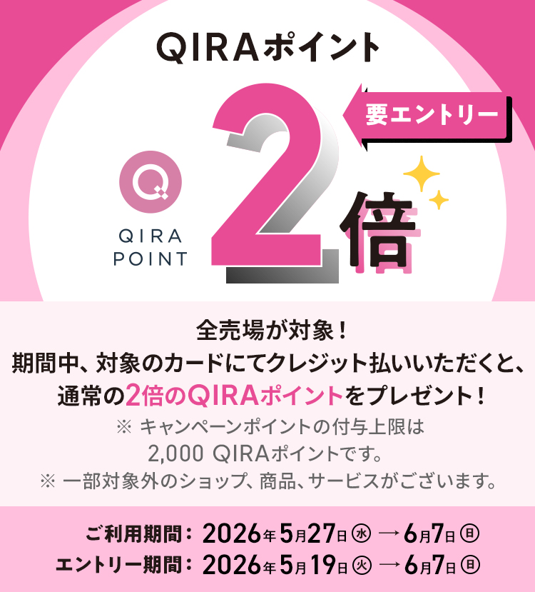 QIRAポイント 2倍 要エントリー 化粧品売場以外の全売場が対象！ 期間中、対象のカードにてクレジット払いされると、通常の2倍のQIRAポイントをプレゼント！ ※ 化粧品売場はQIRAポイント5倍キャンペーンが適用されます。 ※ 追加のポイント付与上限：2,000 QIRAポイント（本キャンペーン期間中の合計） ご利用期間：2026年5月27日（水）→6月7日（日） エントリー期間：2026年5月19日（火）→6月7日（日）