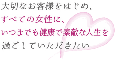 大切なお客様をはじめ、すべての女性に、いつまでも素敵な人生を過ごしていただきたい