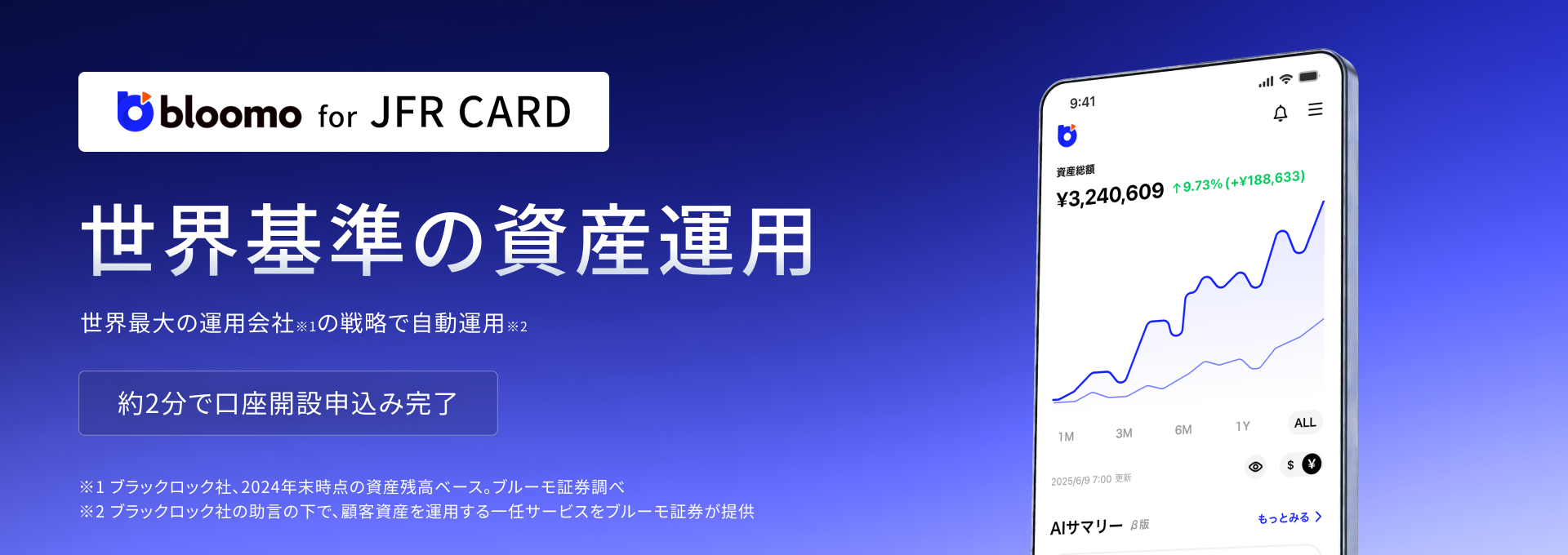 bloomo for JFR CARD 世界基準の資産運用 世界最大※の運用会社の戦略で自動運用 約2分で口座開設申込み完了 ※2024年時点のグローバルの運用資産残高ベース ブルーモ証券調べ