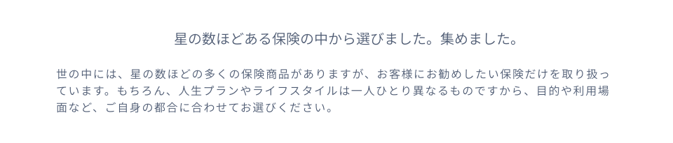 星の数ほどある保険の中から選びました。集めました。世の中には、星の数ほどの多くの保険商品がありますが、お客様にお勧めしたい保険だけを取り扱っています。もちろん、人生プランやライフスタイルは一人ひとり異なるものですから、目的や利用場面など、ご自身の都合に合わせてお選びください。