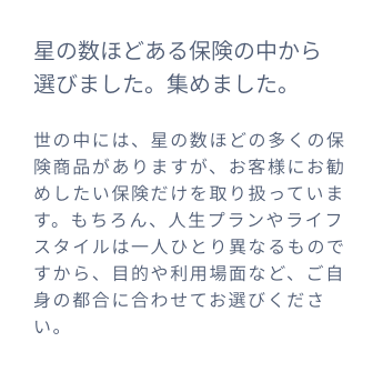 星の数ほどある保険の中から選びました。集めました。世の中には、星の数ほどの多くの保険商品がありますが、お客様にお勧めしたい保険だけを取り扱っています。もちろん、人生プランやライフスタイルは一人ひとり異なるものですから、目的や利用場面など、ご自身の都合に合わせてお選びください。